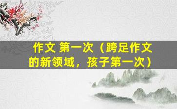作文 第一次（跨足作文的新领域，孩子第一次）